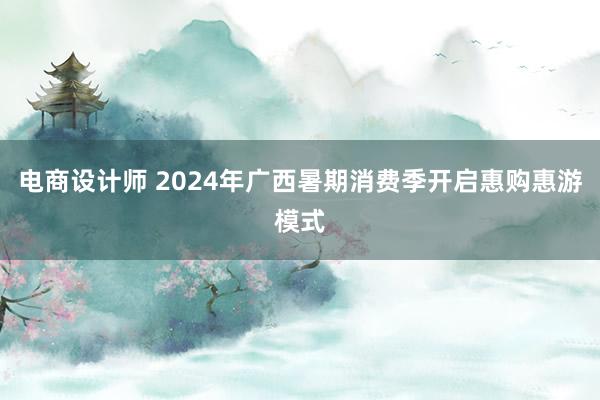 电商设计师 2024年广西暑期消费季开启惠购惠游模式