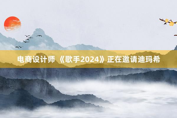 电商设计师 《歌手2024》正在邀请迪玛希