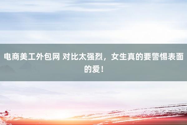 电商美工外包网 对比太强烈，女生真的要警惕表面的爱！