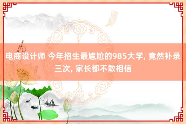 电商设计师 今年招生最尴尬的985大学, 竟然补录三次, 家长都不敢相信