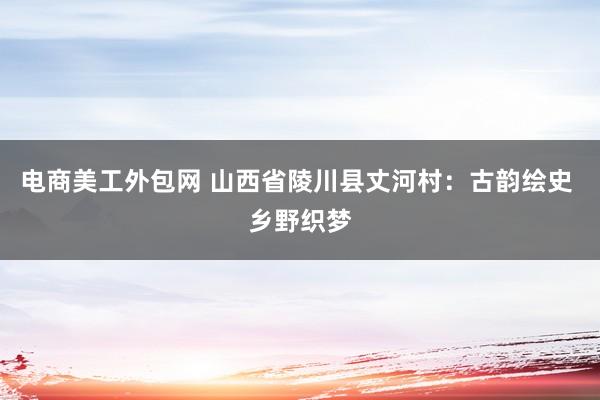 电商美工外包网 山西省陵川县丈河村：古韵绘史 乡野织梦