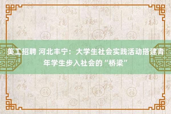 美工招聘 河北丰宁：大学生社会实践活动搭建青年学生步入社会的“桥梁”