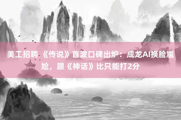 美工招聘 《传说》首波口碑出炉：成龙AI换脸尴尬，跟《神话》比只能打2分