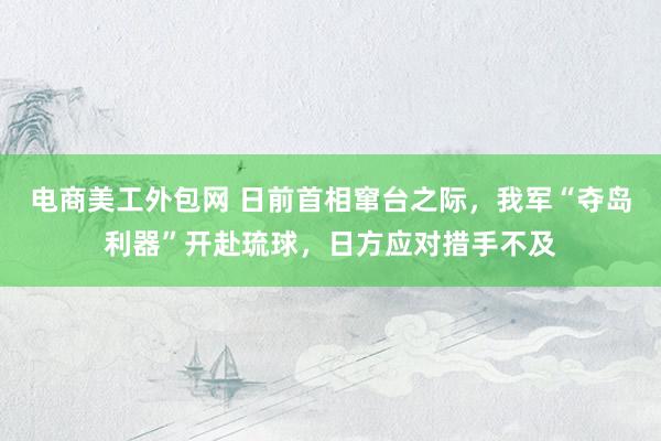 电商美工外包网 日前首相窜台之际，我军“夺岛利器”开赴琉球，日方应对措手不及