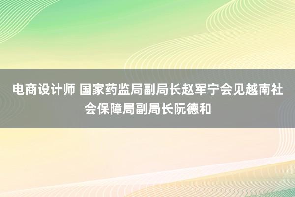 电商设计师 国家药监局副局长赵军宁会见越南社会保障局副局长阮德和