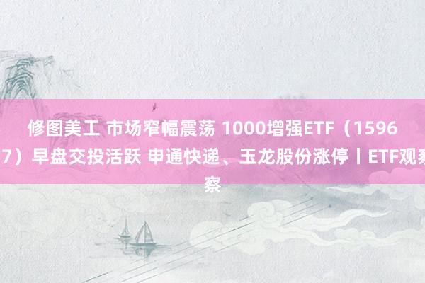 修图美工 市场窄幅震荡 1000增强ETF（159677）早盘交投活跃 申通快递、玉龙股份涨停丨ETF观察