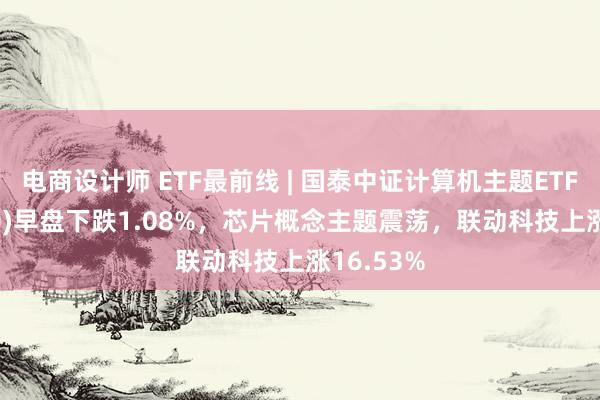 电商设计师 ETF最前线 | 国泰中证计算机主题ETF(512720)早盘下跌1.08%，芯片概念主题震荡，联动科技上涨16.53%