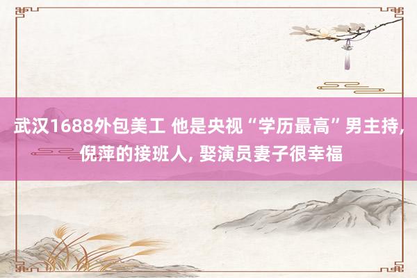 武汉1688外包美工 他是央视“学历最高”男主持, 倪萍的接班人, 娶演员妻子很幸福