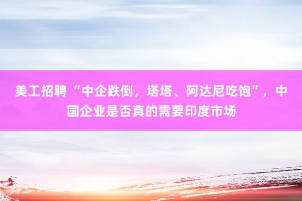 美工招聘 “中企跌倒，塔塔、阿达尼吃饱”，中国企业是否真的需要印度市场